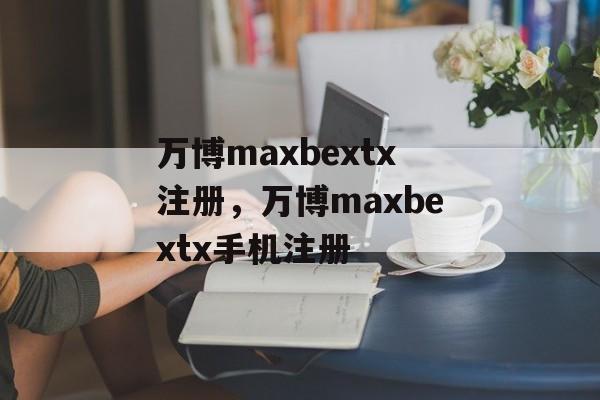 万博maxbextx注册，万博maxbextx手机注册