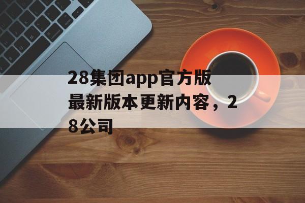 28集团app官方版最新版本更新内容，28公司