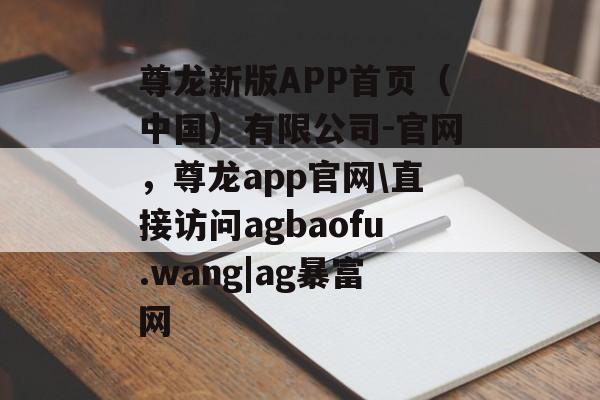 尊龙新版APP首页（中国）有限公司-官网，尊龙app官网\直接访问agbaofu.wang|ag暴富网